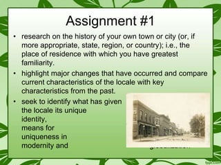 Assignment #1
• research on the history of your own town or city (or, if
more appropriate, state, region, or country); i.e., the
place of residence with which you have greatest
familiarity.
• highlight major changes that have occurred and compare
current characteristics of the locale with key
characteristics from the past.
• seek to identify what has given
the locale its unique
identity,
then strategize
means for
preserving that
uniqueness in
the face of (post-)
modernity and
globalization

 