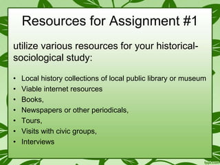 Resources for Assignment #1
utilize various resources for your historicalsociological study:
•
•
•
•
•
•
•

Local history collections of local public library or museum
Viable internet resources
Books,
Newspapers or other periodicals,
Tours,
Visits with civic groups,
Interviews

 