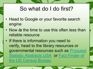 So what do I do first?
• Head to Google or your favorite search
engine
• Now is the time to use this often less than
reliable resource
• If there is information you need to
verify, head to the library resources or
governmental resources such as Proquest
Statistic Abstracts USA or Fact Finder of
the US Census Bureau

 