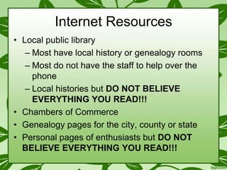 Internet Resources
• Local public library
– Most have local history or genealogy rooms
– Most do not have the staff to help over the
phone
– Local histories but DO NOT BELIEVE
EVERYTHING YOU READ!!!
• Chambers of Commerce
• Genealogy pages for the city, county or state
• Personal pages of enthusiasts but DO NOT
BELIEVE EVERYTHING YOU READ!!!

 