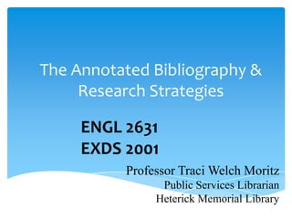 The Annotated Bibliography &
     Research Strategies

     ENGL 2631
     EXDS 2001
          Professor Traci Welch Moritz
                Public Services Librarian
               Heterick Memorial Library
 