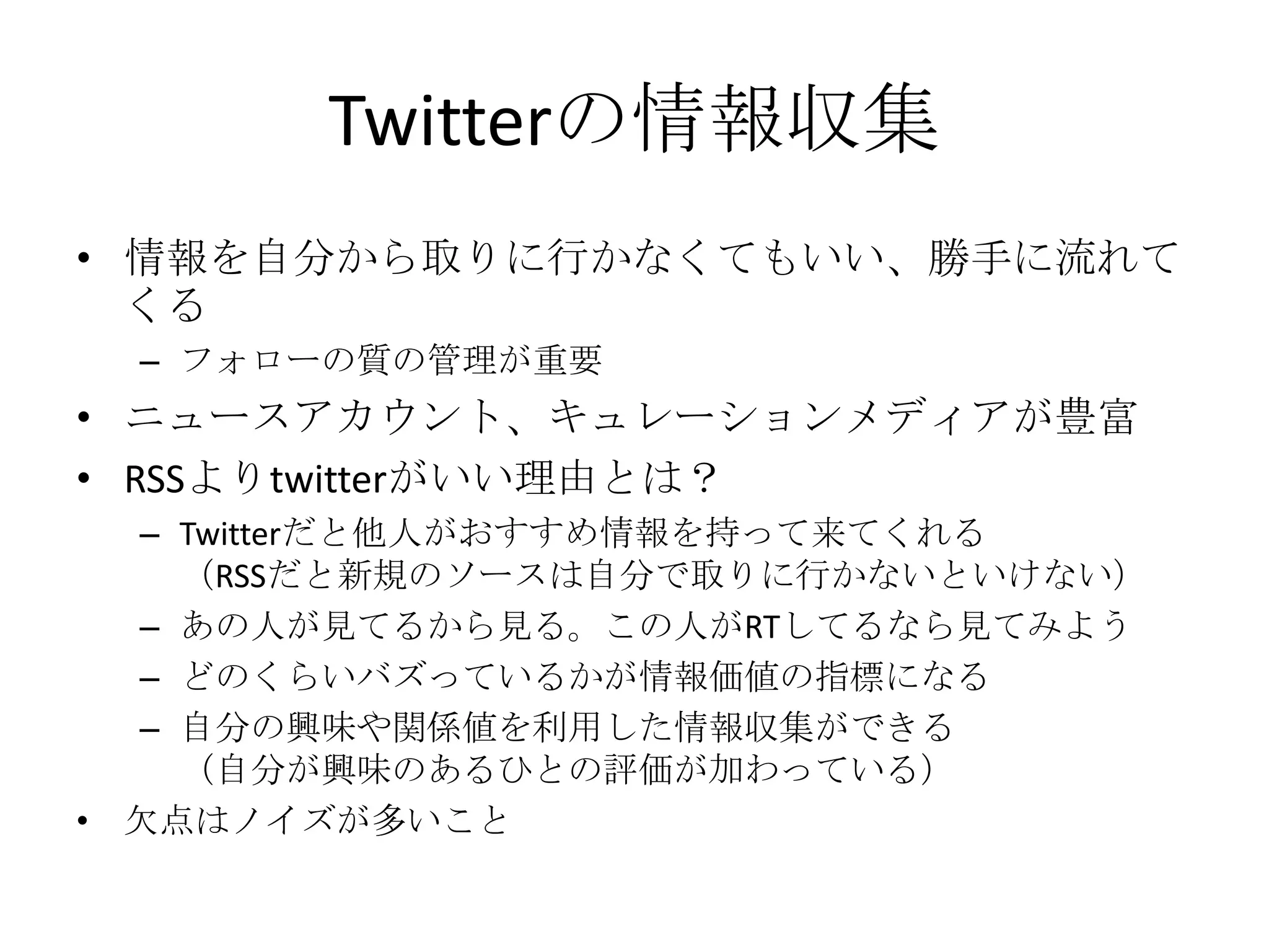 Twitterの情報収集情報を自分から取りに行かなくてもいい、勝手に流れてくるフォローの質の管理が重要ニュースアカウント、キュレーションメディアが豊富RSSよりtwitterがいい理由とは？Twitterだと他人がおすすめ情報を持って来てくれる（RSSだと新規のソースは自分で取りに行かないといけない）あの人が見てるから見る。この人がRTしてるなら見てみようどのくらいバズっているかが情報価値の指標になる自分の興味や関係値を利用した情報収集ができる（自分が興味のあるひとの評価が加わっている）欠点はノイズが多いこと
