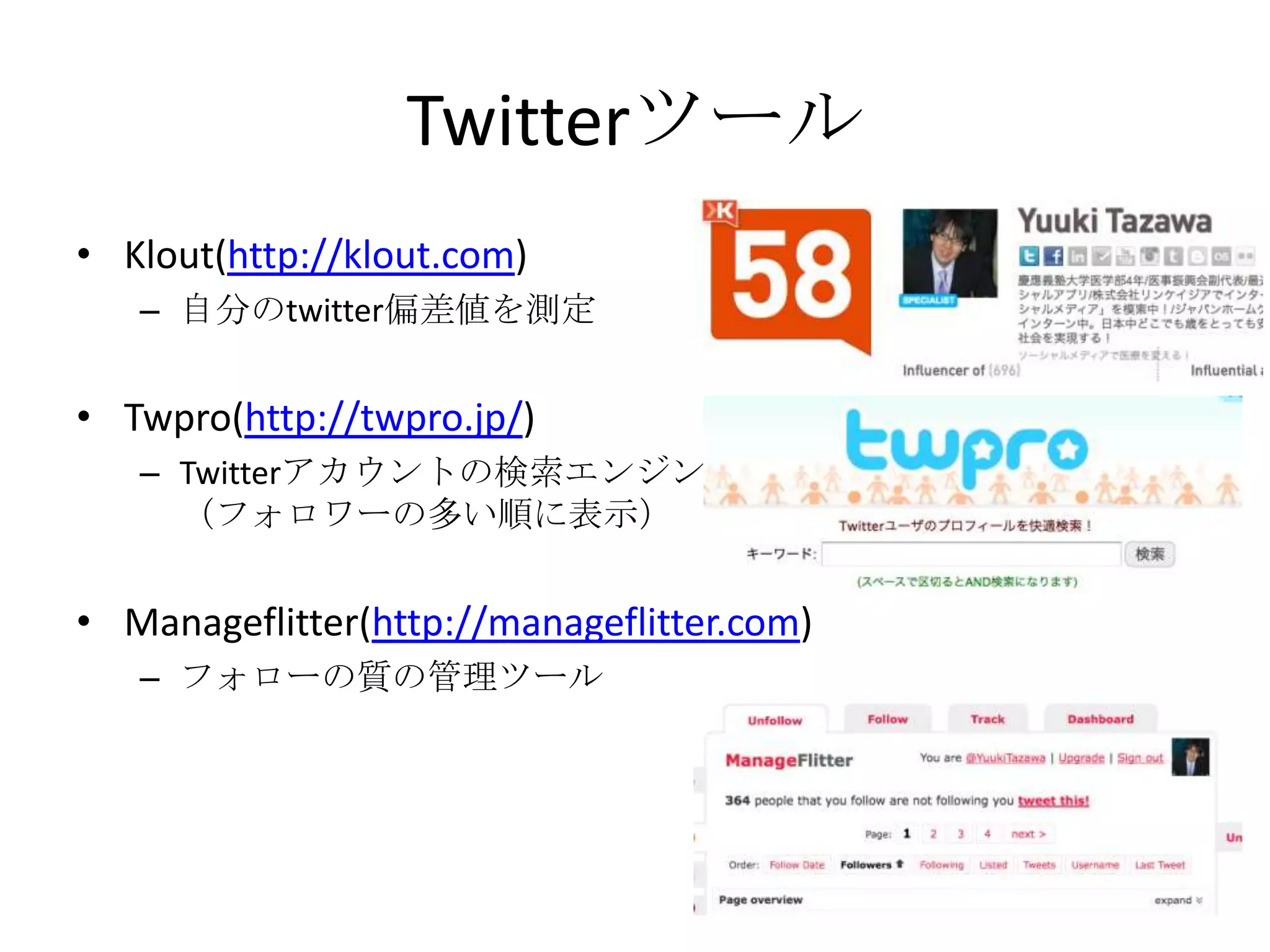 TwitterツールKlout(http://klout.com)自分のtwitter偏差値を測定Twpro(http://twpro.jp/)Twitterアカウントの検索エンジン（フォロワーの多い順に表示）Manageflitter(http://manageflitter.com)フォローの質の管理ツール