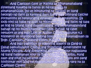 Ang Capisaan cave ay ikalima sa pinakamahabang
sistemang kuweba sa bansa at na-raranggo sa
pinakamahusay. Ito ay itinuturing na paraiso at isang
heologo ng dahil sa kanyang iba't ibang mga bihirang calcite
formations at natatanging estalagmita at estalaktita. Sa
loob nito sa haba ng apat na kilometro ay isang ilalim ng lupa
at ilog na bilang isang daanan upang ang pinakamagandang
bahagi ng ito multi-chambered cave. Bahagi ng cave
network ay ang mga Lion at Alayan Caves, pagsukat 4.2
kilometro at relatibong bagong hotspots na matatagpuan sa
Brgy. Capisaan, Malabing Valley, Kasibu.
Ang mga paglilibot ay maaaring isaayos sa Sang-sa
Salug pamumundok Club o ang Provincial Government ng
Nueva Vizcaya. Ang spelunking adventure tour nagsasama
ng isang halamanan tour sa Brgy. Malabing, Kasibu, kung
saan ang sikat na perante dalandan lumago. Kaya ano pang
hinihintay mo!! Wag na magpatumpik tumpik pa tara na sa
Capisaan Cave!!!

 