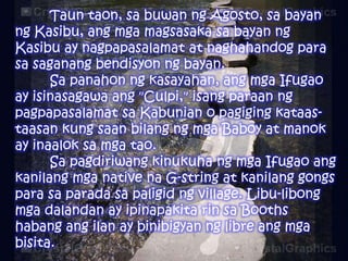Taun taon, sa buwan ng Agosto, sa bayan
ng Kasibu, ang mga magsasaka sa bayan ng
Kasibu ay nagpapasalamat at naghahandog para
sa saganang bendisyon ng bayan.
Sa panahon ng kasayahan, ang mga Ifugao
ay isinasagawa ang "Culpi," isang paraan ng
pagpapasalamat sa Kabunian o pagiging kataastaasan kung saan bilang ng mga Baboy at manok
ay inaalok sa mga tao.
Sa pagdiriwang kinukuha ng mga Ifugao ang
kanilang mga native na G-string at kanilang gongs
para sa parada sa paligid ng village. Libu-libong
mga dalandan ay ipinapakita rin sa Booths
habang ang ilan ay binibigyan ng libre ang mga
bisita.

 