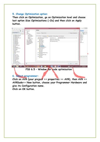 5. Change Optimization option:
Then click on Optimization, go on Optimization level and choose
last option Size Optimizations (-Os) and then click on Apply
button.
FIG 6.5 – Window for code optimisation
6. Select programmer:
Click on AVR (your project >> properties >> AVR), then AVR >>
AVRDude>> New button, choose your Programmer Hardware and
give its Configuration name.
Click on OK button.
 