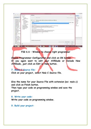 FIG 6.6 – Window to choose right programmer
Choose Programmer Configuration and click on OK button.
If you again want to edit your AVRDude or Include New
AVRDude, just click on Edit or New button.
7. Make C Source file:
Click on your project, select New C Source file.
Give the name for your Source File with extension (ex: main.c)
and click on Finish button.
Then type your code on programming window and save the
project.
8. Write your code:
Write your code on programming window.
9. Build your project:
 