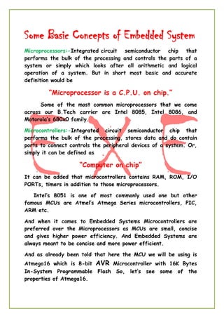 Some Basic Concepts of Embedded System
Microprocessors:-Integrated circuit semiconductor chip that
performs the bulk of the processing and controls the parts of a
system or simply which looks after all arithmetic and logical
operation of a system. But in short most basic and accurate
definition would be
“Microprocessor is a C.P.U. on chip.”
Some of the most common microprocessors that we come
across our B.Tech carrier are Intel 8085, Intel 8086, and
Motorola’s 680x0 family.
Microcontrollers:-Integrated circuit semiconductor chip that
performs the bulk of the processing, stores data and do contain
ports to connect controls the peripheral devices of a system. Or,
simply it can be defined as
“Computer on chip”
It can be added that microcontrollers contains RAM, ROM, I/O
PORTs, timers in addition to those microprocessors.
Intel’s 8051 is one of most commonly used one but other
famous MCUs are Atmel’s Atmega Series microcontrollers, PIC,
ARM etc.
And when it comes to Embedded Systems Microcontrollers are
preferred over the Microprocessors as MCUs are small, concise
and gives higher power efficiency. And Embedded Systems are
always meant to be concise and more power efficient.
And as already been told that here the MCU we will be using is
Atmega16 which is 8-bit AVR Microcontroller with 16K Bytes
In-System Programmable Flash So, let’s see some of the
properties of Atmega16.
 