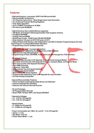 Features
• High-performance, Low-power AVR® 8-bit Microcontroller
• Advanced RISC Architecture
– 131 Powerful Instructions – Most Single-clock Cycle Execution
– 32 x 8 General Purpose Working Registers
– Fully Static Operation
– Up to 16 MIPS Throughput at 16 MHz
– On-chip 2-cycle Multiplier
• High Endurance Non-volatile Memory segments
– 16K Bytes of In-System Self-programmable Flash program memory
– 512 Bytes EEPROM
– 1K Byte Internal SRAM
– Write/Erase Cycles: 10,000 Flash/100,000 EEPROM
– Data retention: 20 years at 85°C/100 years at 25°C
– Optional Boot Code Section with Independent Lock Bits In-System Programming by On-chip
Boot Program True Read-While-Write Operation
– Programming Lock for Software Security
• JTAG (IEEE std. 1149.1 Compliant) Interface
– Boundary-scan Capabilities According to the JTAG Standard
– Extensive On-chip Debug Support
– Programming of Flash, EEPROM, Fuses, and Lock Bits through the JTAG Interface
• Peripheral Features
– Two 8-bit Timer/Counters with Separate Prescalers and Compare Modes
– One 16-bit Timer/Counter with Separate Prescaler, Compare Mode, and Capture Mode
– Real Time Counter with Separate Oscillator
– Four PWM Channels
– 8-channel, 10-bit ADC
– Byte-oriented Two-wire Serial Interface
– Programmable Serial USART
– Master/Slave SPI Serial Interface
– Programmable Watchdog Timer with Separate On-chip Oscillator
– On-chip Analog Comparator
• Special Microcontroller Features
– Power-on Reset and Programmable Brown-out Detection
– Internal Calibrated RC Oscillator
– External and Internal Interrupt Sources
• I/O and Packages
– 32 Programmable I/O Lines
– 40-pin PDIP, 44-lead TQFP, and 44-pad QFN/MLF
• Operating Voltages
– 2.7 - 5.5V for ATmega16L
– 4.5 - 5.5V for ATmega16
• Speed Grades
– 0 - 8 MHz for ATmega16L
– 0 - 16 MHz for ATmega16
• Power Consumption @ 1 MHz, 3V, and 25°C for ATmega16L
– Active: 1.1 mA
– Idle Mode: 0.35 mA
– Power-down Mode: < 1 μA
 