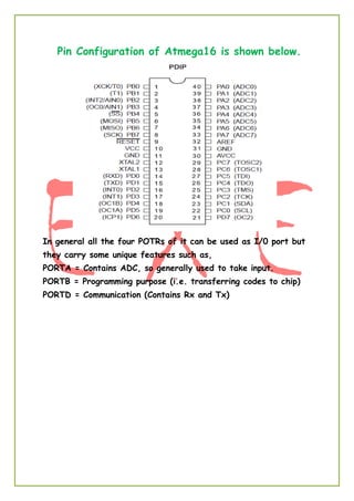 Pin Configuration of Atmega16 is shown below.
In general all the four POTRs of it can be used as I/0 port but
they carry some unique features such as,
PORTA = Contains ADC, so generally used to take input.
PORTB = Programming purpose (i.e. transferring codes to chip)
PORTD = Communication (Contains Rx and Tx)
 