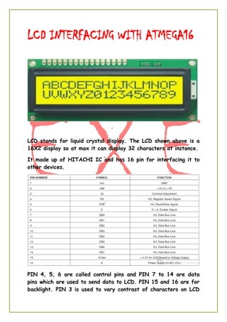 LCD INTERFACING WITH ATMEGA16
LCD stands for liquid crystal display. The LCD shown above is a
16X2 display so at max it can display 32 characters at instance.
It made up of HITACHI IC and has 16 pin for interfacing it to
other devices.
PIN 4, 5, 6 are called control pins and PIN 7 to 14 are data
pins which are used to send data to LCD. PIN 15 and 16 are for
backlight. PIN 3 is used to vary contrast of characters on LCD
 