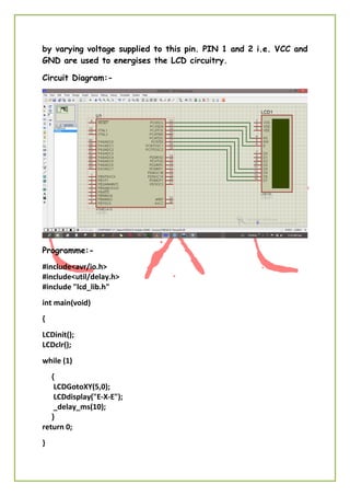 by varying voltage supplied to this pin. PIN 1 and 2 i.e. VCC and
GND are used to energises the LCD circuitry.
Circuit Diagram:-
Programme:-
#include<avr/io.h>
#include<util/delay.h>
#include "lcd_lib.h"
int main(void)
{
LCDinit();
LCDclr();
while (1)
{
LCDGotoXY(5,0);
LCDdisplay("E-X-E");
_delay_ms(10);
}
return 0;
}
 