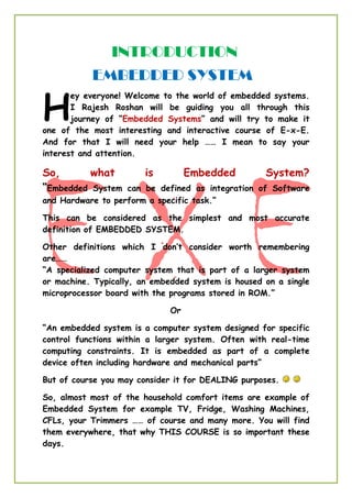 INTRODUCTION
EMBEDDED SYSTEM
ey everyone! Welcome to the world of embedded systems.
I Rajesh Roshan will be guiding you all through this
journey of “Embedded Systems” and will try to make it
one of the most interesting and interactive course of E-x-E.
And for that I will need your help …… I mean to say your
interest and attention.
So, what is Embedded System?
“Embedded System can be defined as integration of Software
and Hardware to perform a specific task.”
This can be considered as the simplest and most accurate
definition of EMBEDDED SYSTEM.
Other definitions which I don’t consider worth remembering
are……
“A specialized computer system that is part of a larger system
or machine. Typically, an embedded system is housed on a single
microprocessor board with the programs stored in ROM.”
Or
“An embedded system is a computer system designed for specific
control functions within a larger system. Often with real-time
computing constraints. It is embedded as part of a complete
device often including hardware and mechanical parts”
But of course you may consider it for DEALING purposes.
So, almost most of the household comfort items are example of
Embedded System for example TV, Fridge, Washing Machines,
CFLs, your Trimmers …… of course and many more. You will find
them everywhere, that why THIS COURSE is so important these
days.
H
 