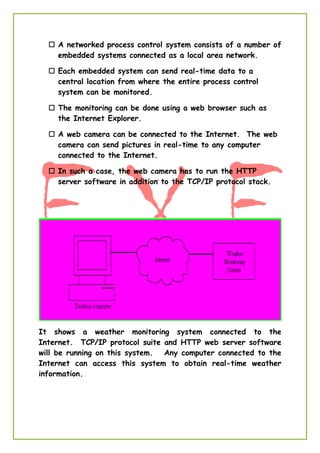  A networked process control system consists of a number of
embedded systems connected as a local area network.
 Each embedded system can send real-time data to a
central location from where the entire process control
system can be monitored.
 The monitoring can be done using a web browser such as
the Internet Explorer.
 A web camera can be connected to the Internet. The web
camera can send pictures in real-time to any computer
connected to the Internet.
 In such a case, the web camera has to run the HTTP
server software in addition to the TCP/IP protocol stack.
It shows a weather monitoring system connected to the
Internet. TCP/IP protocol suite and HTTP web server software
will be running on this system. Any computer connected to the
Internet can access this system to obtain real-time weather
information.
 