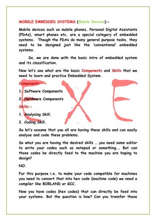 MOBILE EMBEDDED SYSTEMS (Mobile Devices):-
Mobile devices such as mobile phones, Personal Digital Assistants
(PDAs), smart phones etc. are a special category of embedded
systems. Though the PDAs do many general purpose tasks, they
need to be designed just like the ‘conventional’ embedded
systems.
So, we are done with the basic intro of embedded system
and its classification.
Now let’s see what are the basic Components and Skills that we
need to learn and practice Embedded System.
Components:-
1. Software Components
2. Hardware Components
Skills:-
1. Analysing Skill.
2. Coding Skill.
So let’s assume that you all are having these skills and can easily
analyse and code these problems.
So what you are having the desired skills … you need some editor
to write your codes such as notepad or something…. But can
those codes be directly feed to the machine you are hoping to
design?
NO.
For this purpose i.e. to make your code compatible for machines
you need to convert that into hex code (machine code) we need a
compiler like BORLAND or GCC.
Now you have codes (hex codes) that can directly be feed into
your systems. But the question is how? Can you transfer these
 
