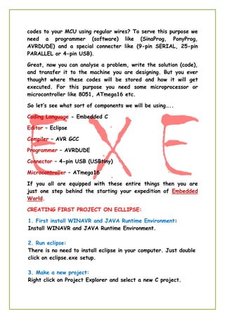 codes to your MCU using regular wires? To serve this purpose we
need a programmer (software) like (SinaProg, PonyProg,
AVRDUDE) and a special connecter like (9-pin SERIAL, 25-pin
PARALLEL or 4-pin USB).
Great, now you can analyse a problem, write the solution (code),
and transfer it to the machine you are designing. But you ever
thought where these codes will be stored and how it will get
executed. For this purpose you need some microprocessor or
microcontroller like 8051, ATmega16 etc.
So let’s see what sort of components we will be using…..
Coding Language - Embedded C
Editor – Eclipse
Compiler – AVR GCC
Programmer – AVRDUDE
Connector – 4-pin USB (USBtiny)
Microcontroller – ATmega16
If you all are equipped with these entire things then you are
just one step behind the starting your expedition of Embedded
World.
CREATING FIRST PROJECT ON ECLLIPSE:
1. First install WINAVR and JAVA Runtime Environment:
Install WINAVR and JAVA Runtime Environment.
2. Run eclipse:
There is no need to install eclipse in your computer. Just double
click on eclipse.exe setup.
3. Make a new project:
Right click on Project Explorer and select a new C project.
 