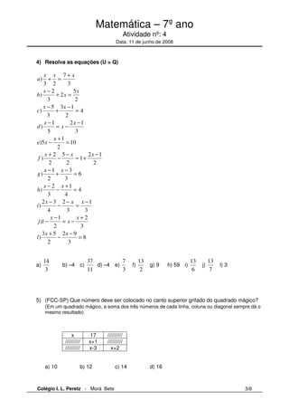 Matemática – 7º ano 
Atividade nº: 4 
Data: 11 de junho de 2008 
4) Resolva as equações (U = Q) 
4 
x x x 
5 
7 
+ = 
2 
+ 
3 
x 
+ = 
3 1 
x 
2 
= 
− 
2 − 
1 
x 
x x 
x 
x 
a 
b 
c 
d 
e x 
x 
x 
x x x 
1 
= + 
6 
4 
x x 
x x 
x x x 
+ 
3 
− 
3 
2 
8 
2 
+ 
= − 
= 
− 
2 
1 
5 
− 
3 
+ 
4 
3 
10 
3 
1 
− 
3 
2 
= 
= 
x 
= − 
= 
x 
2 − 
9 
x 
x x 
3 
3 2 
− 
3 
− 
3 
− 
5 
2 
5 
− 
+ 
2 
− 
2 
− 
3 
1 
2 
1 
2 
) 
) 
) 
) 
)5 
) 
) 
f 
g 
) 
+ 
− 
+ 
h 
2 3 
) 
− 
− 
2 
)1 
− 
4 
− 
i 
j 
3 + 
5 
) 
2 
2 
− 
1 
2 1 
1 
− 
2 
= 
− 
l 
a) 
14 
3 
b) –4 c) 
37 
11 
d) –4 e) 
7 
3 
f) 
13 
2 
g) 9 h) 59 i) 
13 
6 
j) 
13 
7 
l) 3 
5) (FCC-SP) Que número deve ser colocado no canto superior grifado do quadrado mágico? 
(Em um quadrado mágico, a soma dos três números de cada linha, coluna ou diagonal sempre dá o 
mesmo resultado) 
x 17 ////////// 
////////// x+1 ////////// 
////////// x-3 x+2 
a) 10 b) 12 c) 14 d) 16 
Colégio I. L. Peretz - Morá Bete 3/6 
 