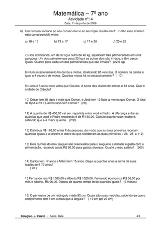 Matemática – 7º ano 
Atividade nº: 4 
Data: 11 de junho de 2008 
6) Um número somado ao seu consecutivo e ao seu triplo resulta em 81. Então esse número 
está compreendido entre: 
a) 10 e 13 b) 13 e 17 c) 17 e 20 d) 20 e 25 
7) Dois corintianos, um de 37 kg e outro de 40 kg, equilibram três palmeirenses em uma 
gangorra. Um dos palmeirenses pesa 32 kg e os outros dois são irmãos, e têm pesos 
iguais. Quanto pesa cada um dos palmeirenses que são irmãos? (22,5 kg) 
8) Num estacionamento há carros e motos, totalizando 85 veículos. O número de carros é 
igual a 4 vezes o de motos. Quantas motos há no estacionamento? ( 17) 
9) Lúcia é 5 anos mais velha que Cláudia. A soma das idades de ambas é 43 anos. Qual é 
a idade de Cláudia? 
10) César tem 15 lápis a mais que Osmar, e José tem 12 lápis a menos que Osmar. O total 
de lápis é 63. Quantos lápis tem Osmar? (20) 
11) A quantia de R$ 400,00 vai ser repartida entre você e Pedro. A diferença entre as 
quantias que você e Pedro receberão é de R4 60,00. Calcule quanto você receberá, 
sabendo que é a maior quantia. (230) 
12) Distribua R$ 168,00 entre Três pessoas, de modo que as duas primeiras recebam 
quantias iguais e a terceira o dobro do que receberam as duas primeiras. ( 28, 28 e 112) 
13) Dois quintos do meu aluguel são reservados para o aluguel e a metade é gasta com a 
alimentação, restando ainda R$ 90,00 para gastos diversos. Qual é o meu salário? (900) 
14) Carlos tem 17 anos e Mário tem 15 anos. Daqui a quantos anos a soma de suas 
idades será 72 anos? 
( 20 ) 
15 Fernando tem R$ 1380,00 e Alberto R$ 1020,00. Fernando economiza R$ 36,00 por 
mês e Alberto, R$ 96,00. Depois de quanto tempo terão quantias iguais? (6 meses) 
16) O perímetro de um retângulo mede 92 cm. Quais são suas medidas, sabendo-se que o 
comprimento tem 8 cm a mais que a largura? ( 19 cm por 27 cm) 
Colégio I. L. Peretz - Morá Bete 4/6 
 
