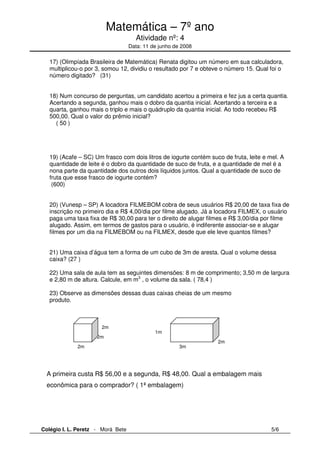 Matemática – 7º ano 
Atividade nº: 4 
Data: 11 de junho de 2008 
17) (Olimpíada Brasileira de Matemática) Renata digitou um número em sua calculadora, 
multiplicou-o por 3, somou 12, dividiu o resultado por 7 e obteve o número 15. Qual foi o 
número digitado? (31) 
18) Num concurso de perguntas, um candidato acertou a primeira e fez jus a certa quantia. 
Acertando a segunda, ganhou mais o dobro da quantia inicial. Acertando a terceira e a 
quarta, ganhou mais o triplo e mais o quádruplo da quantia inicial. Ao todo recebeu R$ 
500,00. Qual o valor do prêmio inicial? 
( 50 ) 
19) (Acafe – SC) Um frasco com dois litros de iogurte contém suco de fruta, leite e mel. A 
quantidade de leite é o dobro da quantidade de suco de fruta, e a quantidade de mel é a 
nona parte da quantidade dos outros dois líquidos juntos. Qual a quantidade de suco de 
fruta que esse frasco de iogurte contém? 
(600) 
20) (Vunesp – SP) A locadora FILMEBOM cobra de seus usuários R$ 20,00 de taxa fixa de 
inscrição no primeiro dia e R$ 4,00/dia por filme alugado. Já a locadora FILMEX, o usuário 
paga uma taxa fixa de R$ 30,00 para ter o direito de alugar filmes e R$ 3,00/dia por filme 
alugado. Assim, em termos de gastos para o usuário, é indiferente associar-se e alugar 
filmes por um dia na FILMEBOM ou na FILMEX, desde que ele leve quantos filmes? 
21) Uma caixa d’água tem a forma de um cubo de 3m de aresta. Qual o volume dessa 
caixa? (27 ) 
22) Uma sala de aula tem as seguintes dimensões: 8 m de comprimento; 3,50 m de largura 
e 2,80 m de altura. Calcule, em m3 , o volume da sala. ( 78,4 ) 
23) Observe as dimensões dessas duas caixas cheias de um mesmo 
produto. 
1m 
2m 
3m 
2m 
2m 
2m 
A primeira custa R$ 56,00 e a segunda, R$ 48,00. Qual a embalagem mais 
econômica para o comprador? ( 1ª embalagem) 
Colégio I. L. Peretz - Morá Bete 5/6 
 