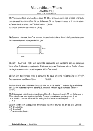 Matemática – 7º ano 
Atividade nº: 4 
Data: 11 de junho de 2008 
23) Vanessa esteve arrumando os seus 48 CDs, formando com eles o bloco retangular 
com as seguintes dimensões: 14 cm de largura, 50 cm de comprimento e 12 cm de altura. 
a) Que volume ocupam os CDs da Vanessa? (8400) 
b) Calcule o volume de cada CD. ( 175) 
24) Quantos cubos de 1 cm3 de volume, eu precisaria colocar dentro da figura abaixo para 
não sobrar nenhum espaço interno? (40) 
2 cm 
4cm 
5 cm 
25) (UF – LAVRAS – MG) Um caminhão basculante tem carroceria com as seguintes 
dimensões: 3,40 m de comprimento, 2,50 m de largura e 0,80 m de altura. Qual o número 
de viagens necessárias para transportar 136 m3 de areia? 
26) Em um determinado mês, o consumo de água em uma residência foi de 50 m3. 
Expresse essa medida em litros. (50000) 
27) Um tanque tem a forma de um cubo com 4,5 m de aresta. O nível de água encontra-se 
a 20 cm da borda superior do tanque. Quantos litros de água há nesse tanque? 
(87075) 
28) O tanque de gasolina de um automóvel tem 1 m de comprimento, 35 cm de largura e 
20 cm de altura e está totalmente cheio. Durante uma viagem, gastaram-se 3 da 
capacidade do tanque. Quantos litros de gasolina restaram no tanque? 4 
(17,5 l) 
29) Um cilindro tem as seguintes dimensões: 10 cm de altura e 3,5 cm de raio. Calcule: 
a) A área lateral. 
b) A área total 
c) O volume do cilindro. 
Colégio I. L. Peretz - Morá Bete 6/6 
