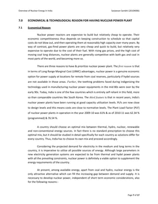 Overview of Nuclear Energy In India                                                  Sarjeevan Sainbhi (20104006)



7.0      ECONOMICAL & TECHNOLOGICAL REASON FOR HAVING NUCLEAR POWER PLANT

7.1      Economical Reason

                 Nuclear power reactors are expensive to build but relatively cheap to operate. Their
         economic competitiveness thus depends on keeping construction to schedule so that capital
         costs do not blow out, and then operating them at reasonably high capacity over many years. By
         way of contrast, gas-fired power plants are very cheap and quick to build, but relatively very
         expensive to operate due to the cost of their fuel. With rising gas prices, and the high cost of
         moving coal long distances, nuclear plants are generally competitive with both gas and coal in
         most parts of the world, and becoming more so.

                   There are three reasons to have & prioritize nuclear power plant. The first reason is that
         in terms of Long Range Marginal Cost (LRMC) advantages, nuclear power is a genuine economic
         option for power supply at locations far remote from coal reserves, particularly if hydel sources
         are not available in those areas. Further, the teething problems faced during indigenizing the
         technology used in manufacturing nuclear power equipments in the mid 80s were over by the
         early 90s. Today, India is one of the few countries which is entirely self reliant in this field, more
         so than comparable countries like South Korea. The third feature is that in recent years, India's
         nuclear power plants have been running at good capacity utilization levels. PLFs are now close
         to design levels and this means costs are close to normative levels. The Plant Load Factor (PLF)
         of nuclear power plants in operation in the year 2009-10 was 61% & as of 2010-11 was 62.34 %
         (programmed) & 76.54 %.


                 A country should choose an optimal mix between thermal, hydro, nuclear, renewable
         and non-conventional energy sources. In fact there is no standard prescription to choose this
         optimal mix, but it should be studied in detail specifically for each country as solutions differ for
         every country. Thus, India has to choose its own mix and proceed accordingly.

                  Considering the projected demand for electricity in the medium and long terms in the
         country, it is imperative to utilize all possible sources of energy. Although large parameters in
         new electricity generation systems are expected to be from thermal and hydel power plants
         with all the prevailing constraints, nuclear power is definitely a viable option to supplement the
         energy requirements of the country.

                  At present, among available energy, apart from coal and hydro, nuclear energy is the
         only attractive alternative which can fill the increasing gap between demand and supply. It is
         necessary to develop nuclear power, independent of short term economic considerations, also
         for the following reasons:-



                                                                                                     Page 7 of 17
 