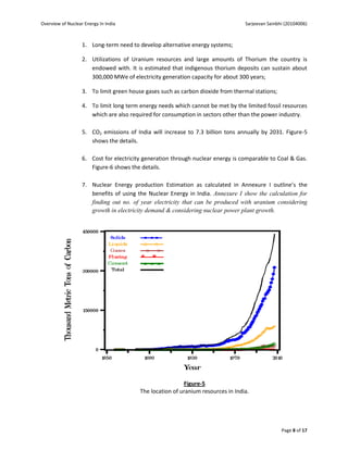 Overview of Nuclear Energy In India                                               Sarjeevan Sainbhi (20104006)



                   1. Long-term need to develop alternative energy systems;

                   2. Utilizations of Uranium resources and large amounts of Thorium the country is
                      endowed with. It is estimated that indigenous thorium deposits can sustain about
                      300,000 MWe of electricity generation capacity for about 300 years;

                   3. To limit green house gases such as carbon dioxide from thermal stations;

                   4. To limit long term energy needs which cannot be met by the limited fossil resources
                      which are also required for consumption in sectors other than the power industry.

                   5. CO2 emissions of India will increase to 7.3 billion tons annually by 2031. Figure-5
                      shows the details.

                   6. Cost for electricity generation through nuclear energy is comparable to Coal & Gas.
                      Figure-6 shows the details.

                   7. Nuclear Energy production Estimation as calculated in Annexure I outline’s the
                      benefits of using the Nuclear Energy in India. Annexure I show the calculation for
                      finding out no. of year electricity that can be produced with uranium considering
                      growth in electricity demand & considering nuclear power plant growth.




                                                          Figure-5
                                         The location of uranium resources in India.




                                                                                                  Page 8 of 17
 