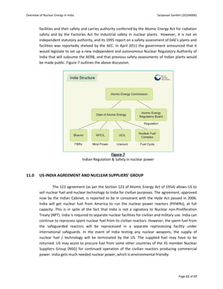 Overview of Nuclear Energy In India                                                   Sarjeevan Sainbhi (20104006)



         facilities and their safety and carries authority conferred by the Atomic Energy Act for radiation
         safety and by the Factories Act for industrial safety in nuclear plants. However, it is not an
         independent statutory authority, and its 1995 report on a safety assessment of DAE's plants and
         facilities was reportedly shelved by the AEC. In April 2011 the government announced that it
         would legislate to set up a new independent and autonomous Nuclear Regulatory Authority of
         India that will subsume the AERB, and that previous safety assessments of Indian plants would
         be made public. Figure-7 outlines the above discussion.




                                                       Figure-7
                                      Indian Regulation & Safety in nuclear power


11.0     US-INDIA AGREEMENT AND NUCLEAR SUPPLIERS' GROUP

                  The 123 agreement (as per the Section 123 of Atomic Energy Act of 1954) allows US to
         sell nuclear fuel and nuclear technology to India for civilian purposes. The agreement, approved
         now by the Indian Cabinet, is reported to be in consonant with the Hyde Act passed in 2006.
         India will get nuclear fuel from America to run the nuclear power reactors (PHWRs), at full
         capacity. This is in spite of the fact that India is not a signatory to Nuclear non-Proliferation
         Treaty (NPT). India is required to separate nuclear facilities for civilian and military use. India can
         continue to reprocess spent nuclear fuel from its civilian reactors. However, the spent fuel from
         the safeguarded reactors will be reprocessed in a separate reprocessing facility under
         international safeguards. In the event of India testing any nuclear weapons, the supply of
         nuclear fuel / technology will be terminated by the US. The supplied fuel may have to be
         returned. US may assist to procure fuel from some other countries of the 35 member Nuclear
         Suppliers Group (NSG) for continued operation of the civilian reactors producing commercial
         power. India gets much needed nuclear power, which is environmental friendly.




                                                                                                     Page 11 of 17
 