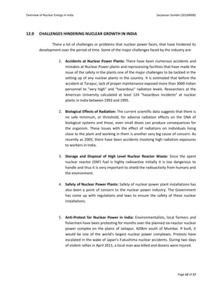 Overview of Nuclear Energy In India                                                  Sarjeevan Sainbhi (20104006)




12.0     CHALLENGES HINDERING NUCLEAR GROWTH IN INDIA

                There a lot of challenges or problems that nuclear power faces, that have hindered its
         development over the period of time. Some of the major challenges faced by the industry are:

                        1. Accidents at Nuclear Power Plants: There have been numerous accidents and
                           mistakes at Nuclear Power plants and reprocessing facilities that have made the
                           issue of the safety in the plants one of the major challenges to be tackled in the
                           setting up of any nuclear plants in the country. It is estimated that before the
                           accident at Tarapur, lack of proper maintenance exposed more than 3000 Indian
                           personnel to "very high" and "hazardous" radiation levels. Researchers at the
                           American University calculated at least 124 "hazardous incidents" at nuclear
                           plants in India between 1993 and 1995.

                        2. Biological Effects of Radiation: The current scientific data suggests that there is
                           no safe minimum, or threshold, for adverse radiation effects on the DNA of
                           biological systems and those, even small doses can produce consequences for
                           the organism. These Issues with the effect of radiations on individuals living
                           close to the plant and working in them is another very big cause of concern. As
                           recently as 2003, there have been accidents involving high radiation exposures
                           to workers in India.

                        3. Storage and Disposal of High Level Nuclear Reactor Waste: Since the spent
                           nuclear reactor (SNF) fuel is highly radioactive initially it is too dangerous to
                           handle and thus it is very important to shield the radioactivity from humans and
                           the environment.

                        4. Safety of Nuclear Power Plants: Safety of nuclear power plant installations has
                           also been a point of concern to the nuclear power industry. The Government
                           has come up with regulations and laws to ensure the safety of these nuclear
                           installations.



                        5. Anti-Protest for Nuclear Power in India: Environmentalists, local farmers and
                           fishermen have been protesting for months over the planned six-reactor nuclear
                           power complex on the plains of Jaitapur, 420km south of Mumbai. If built, it
                           would be one of the world's largest nuclear power complexes. Protests have
                           escalated in the wake of Japan's Fukushima nuclear accidents. During two days
                           of violent rallies in April 2011, a local man was killed and dozens were injured.




                                                                                                    Page 12 of 17
 