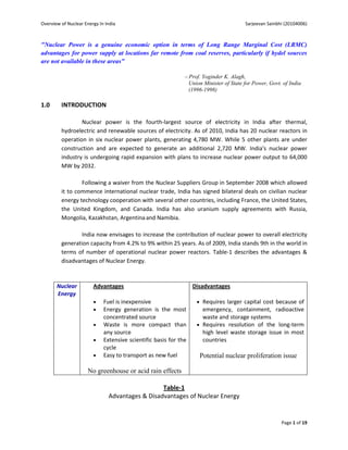 Overview of Nuclear Energy In India                                                       Sarjeevan Sainbhi (20104006)



"Nuclear Power is a genuine economic option in terms of Long Range Marginal Cost (LRMC)
advantages for power supply at locations far remote from coal reserves, particularly if hydel sources
are not available in these areas"

                                                               Prof. Yoginder K. Alagh,
                                                                  Union Minister of State for Power, Govt. of India
                                                                  (1996-1998)

1.0      INTRODUCTION

                 Nuclear power is the fourth-largest source of electricity in India after thermal,
         hydroelectric and renewable sources of electricity. As of 2010, India has 20 nuclear reactors in
         operation in six nuclear power plants, generating 4,780 MW. While 5 other plants are under
         construction and are expected to generate an additional 2,720 MW. India's nuclear power
         industry is undergoing rapid expansion with plans to increase nuclear power output to 64,000
         MW by 2032.

                 Following a waiver from the Nuclear Suppliers Group in September 2008 which allowed
         it to commence international nuclear trade, India has signed bilateral deals on civilian nuclear
         energy technology cooperation with several other countries, including France, the United States,
         the United Kingdom, and Canada. India has also uranium supply agreements with Russia,
         Mongolia, Kazakhstan, Argentina and Namibia.

                India now envisages to increase the contribution of nuclear power to overall electricity
         generation capacity from 4.2% to 9% within 25 years. As of 2009, India stands 9th in the world in
         terms of number of operational nuclear power reactors. Table-1 describes the advantages &
         disadvantages of Nuclear Energy.



       Nuclear          Advantages                                 Disadvantages
       Energy
                            Fuel is inexpensive                      Requires larger capital cost because of
                            Energy generation is the most             emergency, containment, radioactive
                             concentrated source                       waste and storage systems
                            Waste is more compact than               Requires resolution of the long-term
                             any source                                high level waste storage issue in most
                            Extensive scientific basis for the        countries
                             cycle
                            Easy to transport as new fuel            Potential nuclear proliferation issue

                      No greenhouse or acid rain effects

                                                 Table-1
                               Advantages & Disadvantages of Nuclear Energy


                                                                                                          Page 1 of 19
 