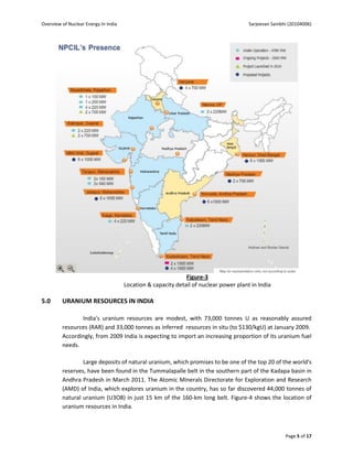 Overview of Nuclear Energy In India                                                    Sarjeevan Sainbhi (20104006)




                                                              Figure-3
                                      Location & capacity detail of nuclear power plant in India

5.0      URANIUM RESOURCES IN INDIA

                India's uranium resources are modest, with 73,000 tonnes U as reasonably assured
         resources (RAR) and 33,000 tonnes as inferred resources in situ (to $130/kgU) at January 2009.
         Accordingly, from 2009 India is expecting to import an increasing proportion of its uranium fuel
         needs.

                 Large deposits of natural uranium, which promises to be one of the top 20 of the world's
         reserves, have been found in the Tummalapalle belt in the southern part of the Kadapa basin in
         Andhra Pradesh in March 2011. The Atomic Minerals Directorate for Exploration and Research
         (AMD) of India, which explores uranium in the country, has so far discovered 44,000 tonnes of
         natural uranium (U3O8) in just 15 km of the 160-km long belt. Figure-4 shows the location of
         uranium resources in India.



                                                                                                       Page 5 of 17
 