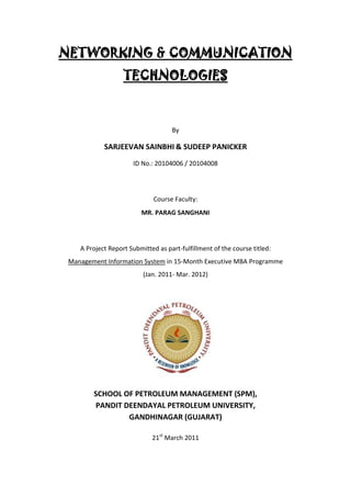 NETWORKING & COMMUNICATION
                   TECHNOLOGIES



                                    By

            SARJEEVAN SAINBHI & SUDEEP PANICKER
                      ID No.: 20104006 / 20104008




                              Course Faculty:
                         MR. PARAG SANGHANI




    A Project Report Submitted as part-fulfillment of the course titled:
 Management Information System in 15-Month Executive MBA Programme
                          (Jan. 2011- Mar. 2012)




        SCHOOL OF PETROLEUM MANAGEMENT (SPM),
        PANDIT DEENDAYAL PETROLEUM UNIVERSITY,
                GANDHINAGAR (GUJARAT)

                             21st March 2011
 