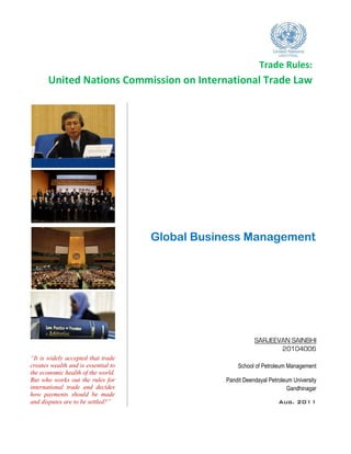 Trade Rules:
       United Nations Commission on International Trade Law




                                     Global Business Management




                                                           SARJEEVAN SAINBHI
                                                                  20104006
“It is widely accepted that trade
creates wealth and is essential to                  School of Petroleum Management
the economic health of the world.
But who works out the rules for                 Pandit Deendayal Petroleum University
international trade and decides                                         Gandhinagar
how payments should be made
and disputes are to be settled?”                                     Aug. 2011
 