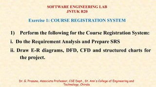 1) Perform the following for the Course Registration System:
i. Do the Requirement Analysis and Prepare SRS
ii. Draw E-R diagrams, DFD, CFD and structured charts for
the project.
Dr. G. Prasuna, Associate Professor, CSE Dept., St. Ann's College of Engineering and
Technology, Chirala
SOFTWARE ENGINEERING LAB
JNTUK R20
Exercise 1: COURSE REGISTRATION SYSTEM
 