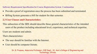 Software Requirement Specification for Course Registration System Continuation
 Provide a proof of registration once the process has been submitted and terminated.
 Billing System generates a bill for student for that semester.
2.3 User Classes and Characteristics:
This subsection of the SRS should describe those general characteristics of the intended
users of the product including educational level, experience, and technical expertise.
Users are students and admin.
Their characteristics:
 The user should be familiar with the Internet.
 User should be computer literate.
Dr. G. Prasuna, Associate Professor, CSE Dept., St. Ann's College of Engineering and
Technology, Chirala
 