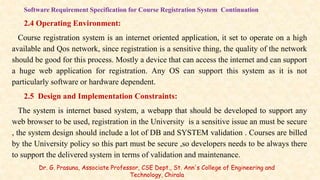 Software Requirement Specification for Course Registration System Continuation
2.4 Operating Environment:
Course registration system is an internet oriented application, it set to operate on a high
available and Qos network, since registration is a sensitive thing, the quality of the network
should be good for this process. Mostly a device that can access the internet and can support
a huge web application for registration. Any OS can support this system as it is not
particularly software or hardware dependent.
2.5 Design and Implementation Constraints:
The system is internet based system, a webapp that should be developed to support any
web browser to be used, registration in the University is a sensitive issue an must be secure
, the system design should include a lot of DB and SYSTEM validation . Courses are billed
by the University policy so this part must be secure ,so developers needs to be always there
to support the delivered system in terms of validation and maintenance.
Dr. G. Prasuna, Associate Professor, CSE Dept., St. Ann's College of Engineering and
Technology, Chirala
 