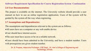 Software Requirement Specification for Course Registration System Continuation
2.6 User Documentation:
The project is available on the internet. The University website should provide a user
manual on how to use an online registration application. Users of the system will be
guided by the system all the way when registering.
2.7 Assumptions and Dependencies:
The assumptions and dependencies relevant to the system are as follows.
All users have an a computer or any web enable device
User should have internet access.
The user must have access or be on a reliable network.
Users should have been admitted to the University, and have a student number. Users
with prerequisites are given student number.
Dr. G. Prasuna, Associate Professor, CSE Dept., St. Ann's College of Engineering and
Technology, Chirala
 