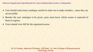 Software Requirement Specification for Course Registration System Continuation
 User should read course catalogue careful in order not to make mistakes , cause they are
un-reversible
 Besides the user catalogue to be given, users must know which course is expected of
them to register.
 Users should view bill for the registered course.
Dr. G. Prasuna, Associate Professor, CSE Dept., St. Ann's College of Engineering and
Technology, Chirala
 