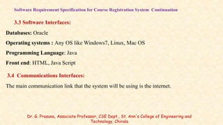 Software Requirement Specification for Course Registration System Continuation
3.3 Software Interfaces:
Databases: Oracle
Operating systems : Any OS like Windows7, Linux, Mac OS
Programming Language: Java
Front end: HTML, Java Script
3.4 Communications Interfaces:
The main communication link that the system will be using is the internet.
Dr. G. Prasuna, Associate Professor, CSE Dept., St. Ann's College of Engineering and
Technology, Chirala
 