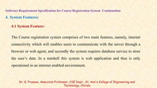 Software Requirement Specification for Course Registration System Continuation
4. System Features:
4.1 System Feature:
The Course registration system comprises of two main features, namely, internet
connectivity which will enables users to communicate with the server through a
browser or web agent, and secondly the system requires database service to store
the user’s data. In a nutshell this system is web application and thus is only
operational in an internet enabled environment.
Dr. G. Prasuna, Associate Professor, CSE Dept., St. Ann's College of Engineering and
Technology, Chirala
 