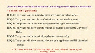 Software Requirement Specification for Course Registration System Continuation
4.2 Functional requirements:
REQ-1: The system shall be internet oriented and require an online server.
REQ-2: The system shall save the user’s details to a remote database service
REQ-3: The system shall allow users to register and to log in a user account
REQ-4: The system will allow users to register for courses following the University
Rules.
REQ-5: The system shall automatically update the course catalog
REQ-6: The system will allow users to view and print application and bill of applied
courses.
Dr. G. Prasuna, Associate Professor, CSE Dept., St. Ann's College of Engineering and
Technology, Chirala
 