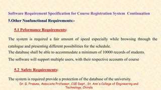 Software Requirement Specification for Course Registration System Continuation
5.Other Nonfunctional Requirements:-
5.1 Peformance Requirements:
The system is required a fair amount of speed especially while browsing through the
catalogue and presenting different possibilities for the schedule.
The database shall be able to accommodate a minimum of 10000 records of students.
The software will support multiple users, with their respective accounts of course
5.2 Safety Requirements:
The system is required provide a protection of the database of the university.
Dr. G. Prasuna, Associate Professor, CSE Dept., St. Ann's College of Engineering and
Technology, Chirala
 