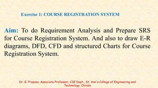 Aim: To do Requirement Analysis and Prepare SRS
for Course Registration System. And also to draw E-R
diagrams, DFD, CFD and structured Charts for Course
Registration System.
Exercise 1: COURSE REGISTRATION SYSTEM
Dr. G. Prasuna, Associate Professor, CSE Dept., St. Ann's College of Engineering and
Technology, Chirala
 
