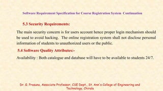 Software Requirement Specification for Course Registration System Continuation
5.3 Security Requirements:
The main security concern is for users account hence proper login mechanism should
be used to avoid hacking. The online registration system shall not disclose personal
information of students to unauthorized users or the public.
5.4 Software Quality Attributes:-
Availability : Both catalogue and database will have to be available to students 24/7.
Dr. G. Prasuna, Associate Professor, CSE Dept., St. Ann's College of Engineering and
Technology, Chirala
 