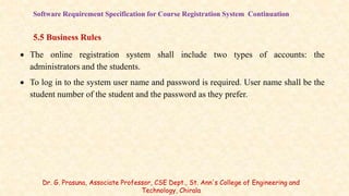 Software Requirement Specification for Course Registration System Continuation
5.5 Business Rules
 The online registration system shall include two types of accounts: the
administrators and the students.
 To log in to the system user name and password is required. User name shall be the
student number of the student and the password as they prefer.
Dr. G. Prasuna, Associate Professor, CSE Dept., St. Ann's College of Engineering and
Technology, Chirala
 