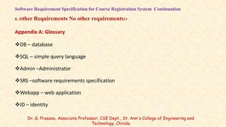 Software Requirement Specification for Course Registration System Continuation
6. Other Requirements No other requirements:-
Appendix A: Glossary
DB – database
SQL – simple query language
Admin –Administrator
SRS –software requirements specification
Webapp – web application
ID – identity
Dr. G. Prasuna, Associate Professor, CSE Dept., St. Ann's College of Engineering and
Technology, Chirala
 
