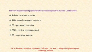 Software Requirement Specification for Course Registration System Continuation
 Std no: - student number
 RAM – random access memory
 PC – personal computer
 CPU – central processing unit
 OS – operating system
Dr. G. Prasuna, Associate Professor, CSE Dept., St. Ann's College of Engineering and
Technology, Chirala
 