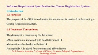 Software Requirement Specification for Course Registration System :
1.Introduction
1.1 Purpose:
The purpose of this SRS is to describe the requirements involved in developing a
Course Registration System.
1.2 Document Conventions:
The document is made using Calibri where:
Main section are indicated with bold letters font 14
Subsections also bolded with font 14.
An appendix A is added for acronyms and abbreviations
Dr. G. Prasuna, Associate Professor, CSE Dept., St. Ann's College of Engineering and
Technology, Chirala
 