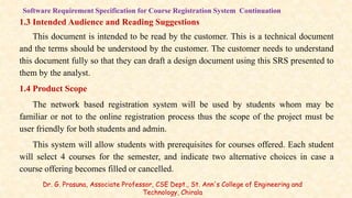 1.3 Intended Audience and Reading Suggestions
This document is intended to be read by the customer. This is a technical document
and the terms should be understood by the customer. The customer needs to understand
this document fully so that they can draft a design document using this SRS presented to
them by the analyst.
1.4 Product Scope
The network based registration system will be used by students whom may be
familiar or not to the online registration process thus the scope of the project must be
user friendly for both students and admin.
This system will allow students with prerequisites for courses offered. Each student
will select 4 courses for the semester, and indicate two alternative choices in case a
course offering becomes filled or cancelled.
Software Requirement Specification for Course Registration System Continuation
Dr. G. Prasuna, Associate Professor, CSE Dept., St. Ann's College of Engineering and
Technology, Chirala
 