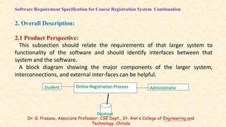 Software Requirement Specification for Course Registration System Continuation
2. Overall Description:
2.1 Product Perspective:
This subsection should relate the requirements of that larger system to
functionality of the software and should identify interfaces between that
system and the software.
A block diagram showing the major components of the larger system,
interconnections, and external inter-faces can be helpful.
Administrator
Student Online Registration Process
Database
Dr. G. Prasuna, Associate Professor, CSE Dept., St. Ann's College of Engineering and
Technology, Chirala
 