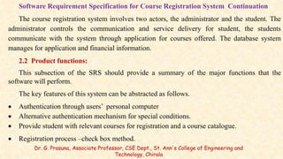 Software Requirement Specification for Course Registration System Continuation
The course registration system involves two actors, the administrator and the student. The
administrator controls the communication and service delivery for student, the students
communicate with the system through application for courses offered. The database system
manages for application and financial information.
2.2 Product functions:
This subsection of the SRS should provide a summary of the major functions that the
software will perform.
The key features of this system can be abstracted as follows.
 Authentication through users’ personal computer
 Alternative authentication mechanism for special conditions.
 Provide student with relevant courses for registration and a course catalogue.
 Registration process –check box method.
Dr. G. Prasuna, Associate Professor, CSE Dept., St. Ann's College of Engineering and
Technology, Chirala
 